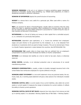 WINDOW DRESSING is the act or an instance of making something appear deceptively
attractive or favorable. Usually using something, e.g. inflated sales projections, to create a
deceptively favorable or attractive impression.

WINDOW OF ENTERPRISE depicts the overall structure of accounting.


WIDGET is a device that is very useful for a particular job. Often used within a name of a
fictitious company.


WIP is an acronym for Work in Process/Progress. Usually refers to inventory that has value
added from labor or additional processing. When considered for inventory value, the value of
the raw material plus the value added component is accounted for in determining the value of
that inventory at that point in the process.

WITHDRAWAL is a. the act of taking out money or other capital from a controlled account;
or, b. a retraction of a previously held position.


WITHOLDING, dependent upon application, is: a. income tax withheld from employees'
wages and paid directly to the government by the employer; or, b. a tax deducted from
dividends on investments which are paid to foreign investors. This can be claimed back if there
is a Double Taxation Agreement in place between the countries. See WITHHOLDING TAX.


WITHHOLDING TAX usually refers to those taxes that are withheld from an employee’s
compensation to account for that individuals tax liability on his/her compensation.

WITNESS is an individual who testifies at a trial on what he has seen, heard, or otherwise
observed.


WORK CENTER, normally, is an individual production area or sub-process of an overall
manufacturing process.


WORKER’S COMPENSATION is, usually, a state or privately managed insurance fund in the
United States that reimburses employees for injuries suffered on the job.


WORKING ASSET STATEMENT is a net worth statement minus any personal assets, the car,
house, boat, etc. A working asset statement will give a clear picture of an individual's invested
assets.


WORKING CAPITAL (WC) is current assets minus current liabilities; also called net current
assets or current capital. It measures the margin of protection for current creditors. It reflects
the ability to finance current operations.


WORKING CAPITAL DAYS OF NET SALES measures how many days of net revenue are tied
up in working capital. It is calculated: Working Capital Days of Net Sales = Working Capital /
 