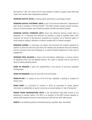 Net Revenue * 365. Low values tend to show problems in ability to support sales while high
values may indicate under-capitalization problems.


WORKING CAPITAL RATIO is working capital expressed as a percentage of sales.


WORKING CAPITAL STATEMENT (WCS) is part of the financial statements' "Statements of
Cash Flows or Changes in Financial Position." The WCS normally includes sections covering:
Sources of Working Capital, Uses of Working Capital, and Working Capital Changes.


WORKING CAPITAL TURNOVER (WCT) shows how efficiently Working Capital (WC) is
employed, i.e., it measures how efficiently the business is using its available assets. WCT
measures the amount of Net Revenue generated per monetary unit of Working Capital. It
varies widely by industry; therefore it is best to compare WCT to industry averages.


WORKING PAPERS, in accounting, are papers that document the evidence gathered by
auditors to show the work they have done, the methods and procedures they have followed,
and the conclusions they have developed in an audit of financial statements or other type of
engagement.


WORKING TRIAL BALANCE is similar to the trial balance. Additionally, it contains columns
for adjusting entries and the adjusted balance. This report is typically used at year-end to
assist in making adjusting entries.


WORK IN PROCESS is parts and subassemblies in the process of becoming completed
finished goods.


WORK IN PROGRESS a piece of work that is not yet finished.


WORK-OF-ART is a product of one of the fine arts; especially a painting or sculpture of
artistic merit.


WORK SHEET is a document or schedule in which an accountant or auditor gathers
information to substantiate an opinion concerning an account balance or 'test of transaction.'


WORLD TRADE ORGANIZATION (WTO) is the international trade body formed by the
agreement of member nations. The WTO is an evolution of the GATT process designed to
resolve trade disputes and work for the lowering of tariff and non-tariff trade barriers.


WORTH is an indefinite quantity of something having a specified value. See VALUE.
 