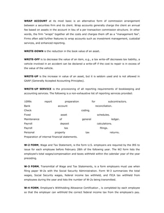 WRAP ACCOUNT at its most basic is an alternative form of commission arrangement
between a securities firm and its client. Wrap accounts generally charge the client an annual
fee based on assets in the account in lieu of a per transaction commission structure. In other
words, the firm "wraps" together all the costs and charges them off as a "management fee”.
Firms often add further features to wrap accounts such as investment management, custodial
services, and enhanced reporting.


WRITE-DOWN is the reduction in the book value of an asset.


WRITE-OFF is to decrease the value of an item, e.g., a tax write-off decreases tax liability, a
vehicle involved in an accident can be declared a write-off if the cost to repair is in excess of
the value of the vehicle.


WRITE-UP is the increase in value of an asset, but it is seldom used and is not allowed in
GAAP (Generally Accepted Accounting Principles).


WRITE-UP SERVICE is the provisioning of all reporting requirements of bookkeeping and
accounting services. The following is a non-exhaustive list of reporting services provided:


1099s            report             preparation             for                  subcontractors.
Bank                          account                             reconciliation.
Check                                             coding.
Fixed                           asset                              schedules.
Maintenance                    of                 general                          ledger.
Payroll                         deposit                            calculations.
Payroll                             tax                               filings.
Personal                    property                 tax                          returns.
Preparation of internal financial statements.


W-2 FORM, Wage and Tax Statement, is the form U.S. employers are required by the IRS to
issue for each employee before February 28th of the following year. The W2 form lists the
employee's total wages/compensation and taxes withheld within the calendar year of the year
preceding.


W-3 FORM, Transmittal of Wage and Tax Statements, is a form employers must use when
filing paper W-2s with the Social Security Administration. Form W-3 summarizes the total
wages, Social Security wages, federal income tax withheld, and FICA tax withheld from
employees during the year and lists the number of W-2s being transmitted.


W-4 FORM, Employee's Withholding Allowance Certification , is completed by each employee
so that the employer can withhold the correct federal income tax from the employee's pay.
 
