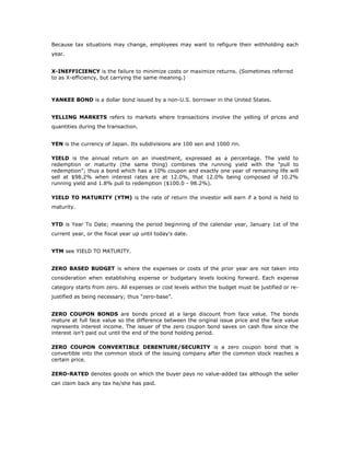 Because tax situations may change, employees may want to refigure their withholding each
year.


X-INEFFICIENCY is the failure to minimize costs or maximize returns. (Sometimes referred
to as X-efficiency, but carrying the same meaning.)



YANKEE BOND is a dollar bond issued by a non-U.S. borrower in the United States.


YELLING MARKETS refers to markets where transactions involve the yelling of prices and
quantities during the transaction.


YEN is the currency of Japan. Its subdivisions are 100 sen and 1000 rin.

YIELD is the annual return on an investment, expressed as a percentage. The yield to
redemption or maturity (the same thing) combines the running yield with the "pull to
redemption"; thus a bond which has a 10% coupon and exactly one year of remaining life will
sell at $98.2% when interest rates are at 12.0%, that 12.0% being composed of 10.2%
running yield and 1.8% pull to redemption ($100.0 - 98.2%).

YIELD TO MATURITY (YTM) is the rate of return the investor will earn if a bond is held to
maturity.


YTD is Year To Date; meaning the period beginning of the calendar year, January 1st of the
current year, or the fiscal year up until today's date.


YTM see YIELD TO MATURITY.


ZERO BASED BUDGET is where the expenses or costs of the prior year are not taken into
consideration when establishing expense or budgetary levels looking forward. Each expense
category starts from zero. All expenses or cost levels within the budget must be justified or re-
justified as being necessary; thus “zero-base”.


ZERO COUPON BONDS are bonds priced at a large discount from face value. The bonds
mature at full face value so the difference between the original issue price and the face value
represents interest income. The issuer of the zero coupon bond saves on cash flow since the
interest isn't paid out until the end of the bond holding period.

ZERO COUPON CONVERTIBLE DEBENTURE/SECURITY is a zero coupon bond that is
convertible into the common stock of the issuing company after the common stock reaches a
certain price.

ZERO-RATED denotes goods on which the buyer pays no value-added tax although the seller
can claim back any tax he/she has paid.
 