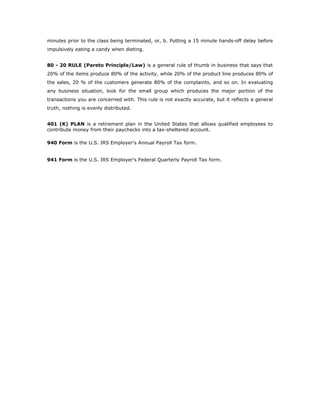 minutes prior to the class being terminated, or, b. Putting a 15 minute hands-off delay before
impulsively eating a candy when dieting.


80 - 20 RULE (Pareto Principle/Law) is a general rule of thumb in business that says that
20% of the items produce 80% of the activity, while 20% of the product line produces 80% of
the sales, 20 % of the customers generate 80% of the complaints, and so on. In evaluating
any business situation, look for the small group which produces the major portion of the
transactions you are concerned with. This rule is not exactly accurate, but it reflects a general
truth, nothing is evenly distributed.


401 (K) PLAN is a retirement plan in the United States that allows qualified employees to
contribute money from their paychecks into a tax-sheltered account.

940 Form is the U.S. IRS Employer's Annual Payroll Tax form.


941 Form is the U.S. IRS Employer's Federal Quarterly Payroll Tax form.
 