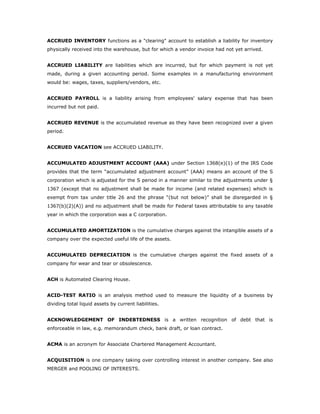ACCRUED INVENTORY functions as a "clearing" account to establish a liability for inventory
physically received into the warehouse, but for which a vendor invoice had not yet arrived.


ACCRUED LIABILITY are liabilities which are incurred, but for which payment is not yet
made, during a given accounting period. Some examples in a manufacturing environment
would be: wages, taxes, suppliers/vendors, etc.


ACCRUED PAYROLL is a liability arising from employees' salary expense that has been
incurred but not paid.


ACCRUED REVENUE is the accumulated revenue as they have been recognized over a given
period.


ACCRUED VACATION see ACCRUED LIABILITY.


ACCUMULATED ADJUSTMENT ACCOUNT (AAA) under Section 1368(e)(1) of the IRS Code
provides that the term “accumulated adjustment account” (AAA) means an account of the S
corporation which is adjusted for the S period in a manner similar to the adjustments under §
1367 (except that no adjustment shall be made for income (and related expenses) which is
exempt from tax under title 26 and the phrase “(but not below)” shall be disregarded in §
1367(b)(2)(A)) and no adjustment shall be made for Federal taxes attributable to any taxable
year in which the corporation was a C corporation.


ACCUMULATED AMORTIZATION is the cumulative charges against the intangible assets of a
company over the expected useful life of the assets.


ACCUMULATED DEPRECIATION is the cumulative charges against the fixed assets of a
company for wear and tear or obsolescence.


ACH is Automated Clearing House.


ACID-TEST RATIO is an analysis method used to measure the liquidity of a business by
dividing total liquid assets by current liabilities.


ACKNOWLEDGEMENT OF INDEBTEDNESS is a written recognition of debt that is
enforceable in law, e.g. memorandum check, bank draft, or loan contract.


ACMA is an acronym for Associate Chartered Management Accountant.


ACQUISITION is one company taking over controlling interest in another company. See also
MERGER and POOLING OF INTERESTS.
 