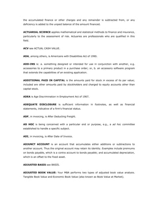 the accumulated finance or other charges and any remainder is subtracted from, or any
deficiency is added to the unpaid balance of the amount financed.


ACTUARIAL SCIENCE applies mathematical and statistical methods to finance and insurance,
particularly to the assessment of risk. Actuaries are professionals who are qualified in this
field.


ACV see ACTUAL CASH VALUE.


ADA, among others, is Americans with Disabilities Act of 1990.


ADD-INS is: a. something designed or intended for use in conjunction with another, e.g.
accessories to a primary product in a purchase order; or, b. an accessory software program
that extends the capabilities of an existing application.


ADDITIONAL PAID IN CAPITAL is the amounts paid for stock in excess of its par value;
included are other amounts paid by stockholders and charged to equity accounts other than
capital stock.


ADEA is Age Discrimination in Employment Act of 1967.


ADEQUATE DISCLOSURE is sufficient information in footnotes, as well as financial
statements, indicative of a firm's financial status.


ADF, in invoicing, is After Deducting Freight.


AD HOC is being concerned with a particular end or purpose, e.g., a ad hoc committee
established to handle a specific subject.


ADI, in invoicing, is After Date of Invoice.


ADJUNCT ACCOUNT is an account that accumulates either additions or subtractions to
another account. Thus the original account may retain its identity. Examples include premiums
on bonds payable, which is a contra account to bonds payable; and accumulated depreciation,
which is an offset to the fixed asset.


ADJUSTED BASIS see BASIS.


ADJUSTED BOOK VALUE: Your MBA performs two types of adjusted book value analysis.
Tangible Book Value and Economic Book Value (also known as Book Value at Market).
 