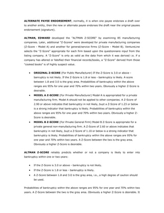 ALTERNATE PAYEE ENDORSEMENT, normally, it is when one payee endorses a draft over
to another entity, then the new or alternate payee endorses the draft near the original payees
endorsement (signature).


ALTMAN, EDWARD developed the "ALTMAN Z-SCORE" by examining 85 manufacturing
companies. Later, additional "Z-Scores" were developed for private manufacturing companies
(Z-Score - Model A) and another for general/service firms (Z-Score - Model B). VentureLine
selects the "Z-Score" appropriate for each firm based upon the questionnaire input from the
listing company. A "Z-Score" is only as valid as the data from which it was derived i.e. if a
company has altered or falsified their financial records/books, a "Z-Score" derived from those
"cooked books" is of highly suspect value.


   •   ORIGINAL Z-SCORE (For Public Manufacturer) If the Z-Score is 3.0 or above -
       banruptcy is not likely. If the Z-Score is 1.8 or less - bankruptcy is likely. A score
       between 1.8 and 3.0 is the gray area. Probabilities of bankruptcy within the above
       ranges are 95% for one year and 70% within two years. Obviously a higher Z-Score is
       desirable.
   •   MODEL A Z-SCORE (For Private Manufacturer) Model A is appropriated for a private
       manufacturing firm. Model A should not be applied to other companies. A Z-Score of
       2.90 or above indicates that bankruptcy in not likely, buyt a Z-Score of 1.23 or below
       is a strong indicator that bankruptcy is likely. Probabilities of bankruptcy within the
       above ranges are 95% for one year and 70% within two years. Obviously a higher Z-
       Score is desirable.
   •   MODEL B Z-SCORE (For Private General Firm) Model B Z-Score is appropriate for a
       private general non-manufacturing firm. A Z-Score of 2.60 or above indicates that
       bankruptcy in not likely, buyt a Z-Score of 1.10 or below is a strong indicator that
       bankruptcy is likely. Probabilities of bankruptcy within the above ranges are 95% for
       one year and 70% within two years. A Z-Score between the two is the gray area.
       Obviously a higher Z-Score is desirable.


ALTMAN Z-SCORE reliably predicts whether or not a company is likely to enter into
bankruptcy within one or two years:


   •   If the Z-Score is 3.0 or above - bankruptcy is not likely.

   •   If the Z-Score is 1.8 or less - bankruptcy is likely.

   •   A Z-Score between 1.8 and 3.0 is the gray area, i.e., a high degree of caution should
       be used.


Probabilities of bankruptcy within the above ranges are 95% for one year and 70% within two
years. A Z-Score between the two is the gray area. Obviously a higher Z-Score is desirable. It
 