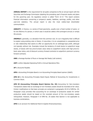 ANNUAL REPORT is the requirement for all public companies to file an annual report with the
Securities and Exchange Commission detailing the preceding year's financial results and plans
for the upcoming year. Its regulatory version is called "Form 10 K." The report contains
financial information concerning a company's assets, liabilities, earnings, profits, and other
year-end    statistics.   The   annual   report   is   also   the   most   widely-read   shareholder
communication.


ANNUITY, in finance, is a series of fixed payments, usually over a fixed number of years; or
for the lifetime of a person, in which case it would be called a life-contingent annuity or simply
life annuity.


ANOMALY, generally, is a deviation from the common rule. It is an irregularity that is difficult
to explain using existing rules or theory. In securities, it is an unexplained or unexpected price
or rate relationship that seems to offer an opportunity for an arbitrage-type profit, although
not typically without risk. Examples include the tendency of small stocks to outperform large
stocks, of stocks with low price-to-book value ratios to outperform stocks with high price-to-
book value ratios, and of discount currency forward contracts to outperform premium currency
forward contracts.


ANR is Average Number of Runs or Average Not Ready (call centers).


AOP is either Adjusted Operating Profit or Annual Operations Plan.


AP is Accounts Payable.


APB is Accounting Principles Board or an Accounting Principles Board opinion (GAAP).


APB 18 is the Accounting Principles Board Equity Method of Accounting for Investments in
Common Stock.


APB 29 (Accounting Principles Board Opinion No. 29) Accounting for Non-monetary
Transactions states that an exchange of non-monetary assets should be recorded at fair value.
Certain modifications to that basic principle are contained in paragraphs 20-23 of APB No. 29.
Paragraph 21(b) provides that accounting for an exchange of productive assets for similar
productive assets should be based on the recorded amount of the non-monetary assets
relinquished. However, Paragraph 4 of APB No. 29 states that Opinion is not applicable to
business combinations.


APIC is an acronym for Additional Paid-In-Capital (finance/business).
 