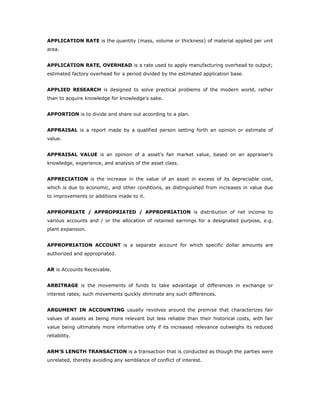 APPLICATION RATE is the quantity (mass, volume or thickness) of material applied per unit
area.


APPLICATION RATE, OVERHEAD is a rate used to apply manufacturing overhead to output;
estimated factory overhead for a period divided by the estimated application base.


APPLIED RESEARCH is designed to solve practical problems of the modern world, rather
than to acquire knowledge for knowledge's sake.


APPORTION is to divide and share out according to a plan.


APPRAISAL is a report made by a qualified person setting forth an opinion or estimate of
value.


APPRAISAL VALUE is an opinion of a asset's fair market value, based on an appraiser's
knowledge, experience, and analysis of the asset class.


APPRECIATION is the increase in the value of an asset in excess of its depreciable cost,
which is due to economic, and other conditions, as distinguished from increases in value due
to improvements or additions made to it.


APPROPRIATE / APPROPRIATED / APPROPRIATION is distribution of net income to
various accounts and / or the allocation of retained earnings for a designated purpose, e.g.
plant expansion.


APPROPRIATION ACCOUNT is a separate account for which specific dollar amounts are
authorized and appropriated.


AR is Accounts Receivable.


ARBITRAGE is the movements of funds to take advantage of differences in exchange or
interest rates; such movements quickly eliminate any such differences.


ARGUMENT IN ACCOUNTING usually revolves around the premise that characterizes fair
values of assets as being more relevant but less reliable than their historical costs, with fair
value being ultimately more informative only if its increased relevance outweighs its reduced
reliability.


ARM’S LENGTH TRANSACTION is a transaction that is conducted as though the parties were
unrelated, thereby avoiding any semblance of conflict of interest.
 