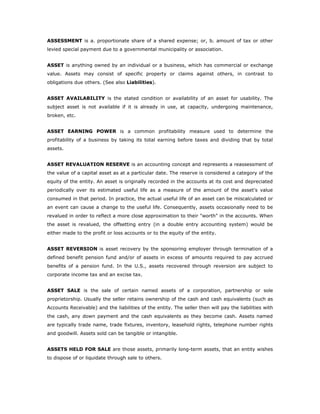 ASSESSMENT is a. proportionate share of a shared expense; or, b. amount of tax or other
levied special payment due to a governmental municipality or association.


ASSET is anything owned by an individual or a business, which has commercial or exchange
value. Assets may consist of specific property or claims against others, in contrast to
obligations due others. (See also Liabilities).


ASSET AVAILABILITY is the stated condition or availability of an asset for usability. The
subject asset is not available if it is already in use, at capacity, undergoing maintenance,
broken, etc.


ASSET EARNING POWER is a common profitability measure used to determine the
profitability of a business by taking its total earning before taxes and dividing that by total
assets.


ASSET REVALUATION RESERVE is an accounting concept and represents a reassessment of
the value of a capital asset as at a particular date. The reserve is considered a category of the
equity of the entity. An asset is originally recorded in the accounts at its cost and depreciated
periodically over its estimated useful life as a measure of the amount of the asset's value
consumed in that period. In practice, the actual useful life of an asset can be miscalculated or
an event can cause a change to the useful life. Consequently, assets occasionally need to be
revalued in order to reflect a more close approximation to their "worth" in the accounts. When
the asset is revalued, the offsetting entry (in a double entry accounting system) would be
either made to the profit or loss accounts or to the equity of the entity.


ASSET REVERSION is asset recovery by the sponsoring employer through termination of a
defined benefit pension fund and/or of assets in excess of amounts required to pay accrued
benefits of a pension fund. In the U.S., assets recovered through reversion are subject to
corporate income tax and an excise tax.


ASSET SALE is the sale of certain named assets of a corporation, partnership or sole
proprietorship. Usually the seller retains ownership of the cash and cash equivalents (such as
Accounts Receivable) and the liabilities of the entity. The seller then will pay the liabilities with
the cash, any down payment and the cash equivalents as they become cash. Assets named
are typically trade name, trade fixtures, inventory, leasehold rights, telephone number rights
and goodwill. Assets sold can be tangible or intangible.


ASSETS HELD FOR SALE are those assets, primarily long-term assets, that an entity wishes
to dispose of or liquidate through sale to others.
 