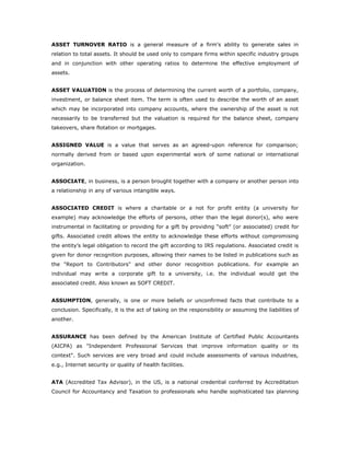 ASSET TURNOVER RATIO is a general measure of a firm's ability to generate sales in
relation to total assets. It should be used only to compare firms within specific industry groups
and in conjunction with other operating ratios to determine the effective employment of
assets.


ASSET VALUATION is the process of determining the current worth of a portfolio, company,
investment, or balance sheet item. The term is often used to describe the worth of an asset
which may be incorporated into company accounts, where the ownership of the asset is not
necessarily to be transferred but the valuation is required for the balance sheet, company
takeovers, share flotation or mortgages.


ASSIGNED VALUE is a value that serves as an agreed-upon reference for comparison;
normally derived from or based upon experimental work of some national or international
organization.


ASSOCIATE, in business, is a person brought together with a company or another person into
a relationship in any of various intangible ways.


ASSOCIATED CREDIT is where a charitable or a not for profit entity (a university for
example) may acknowledge the efforts of persons, other than the legal donor(s), who were
instrumental in facilitating or providing for a gift by providing “soft” (or associated) credit for
gifts. Associated credit allows the entity to acknowledge these efforts without compromising
the entity’s legal obligation to record the gift according to IRS regulations. Associated credit is
given for donor recognition purposes, allowing their names to be listed in publications such as
the "Report to Contributors" and other donor recognition publications. For example an
individual may write a corporate gift to a university, i.e. the individual would get the
associated credit. Also known as SOFT CREDIT.


ASSUMPTION, generally, is one or more beliefs or unconfirmed facts that contribute to a
conclusion. Specifically, it is the act of taking on the responsibility or assuming the liabilities of
another.


ASSURANCE has been defined by the American Institute of Certified Public Accountants
(AICPA) as "Independent Professional Services that improve information quality or its
context". Such services are very broad and could include assessments of various industries,
e.g., Internet security or quality of health facilities.


ATA (Accredited Tax Advisor), in the US, is a national credential conferred by Accreditation
Council for Accountancy and Taxation to professionals who handle sophisticated tax planning
 