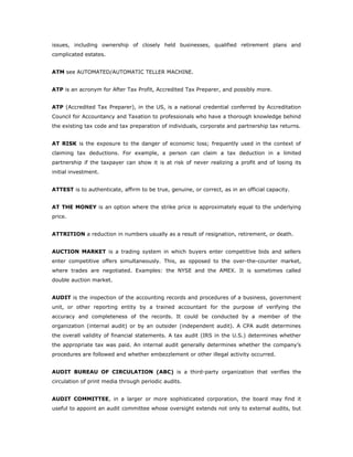 issues, including ownership of closely held businesses, qualified retirement plans and
complicated estates.


ATM see AUTOMATED/AUTOMATIC TELLER MACHINE.


ATP is an acronym for After Tax Profit, Accredited Tax Preparer, and possibly more.


ATP (Accredited Tax Preparer), in the US, is a national credential conferred by Accreditation
Council for Accountancy and Taxation to professionals who have a thorough knowledge behind
the existing tax code and tax preparation of individuals, corporate and partnership tax returns.


AT RISK is the exposure to the danger of economic loss; frequently used in the context of
claiming tax deductions. For example, a person can claim a tax deduction in a limited
partnership if the taxpayer can show it is at risk of never realizing a profit and of losing its
initial investment.


ATTEST is to authenticate, affirm to be true, genuine, or correct, as in an official capacity.


AT THE MONEY is an option where the strike price is approximately equal to the underlying
price.


ATTRITION a reduction in numbers usually as a result of resignation, retirement, or death.


AUCTION MARKET is a trading system in which buyers enter competitive bids and sellers
enter competitive offers simultaneously. This, as opposed to the over-the-counter market,
where trades are negotiated. Examples: the NYSE and the AMEX. It is sometimes called
double auction market.


AUDIT is the inspection of the accounting records and procedures of a business, government
unit, or other reporting entity by a trained accountant for the purpose of verifying the
accuracy and completeness of the records. It could be conducted by a member of the
organization (internal audit) or by an outsider (independent audit). A CPA audit determines
the overall validity of financial statements. A tax audit (IRS in the U.S.) determines whether
the appropriate tax was paid. An internal audit generally determines whether the company’s
procedures are followed and whether embezzlement or other illegal activity occurred.


AUDIT BUREAU OF CIRCULATION (ABC) is a third-party organization that verifies the
circulation of print media through periodic audits.


AUDIT COMMITTEE, in a larger or more sophisticated corporation, the board may find it
useful to appoint an audit committee whose oversight extends not only to external audits, but
 
