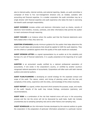 also to internal audits, internal controls, and external reporting. Ideally, an audit committee is
composed of three to five non-management directors and, as needed, outsiders with
accounting and financial expertise. In a smaller corporation the audit committee may be a
single director with financial expertise and audit experience who takes the lead in exercising
the board's audit oversight responsibility.


AUDIT EVIDENCE includes written and electronic information (such as checks, records of
electronic fund transfers, invoices, contracts, and other information) that permits the auditor
to reach conclusions through reasoning.


AUDIT FAILURE is an Instance where the auditor said that the financial statements were
fairly stated when in fact, they were not.


AUDITING STANDARDS provide minimum guidance for the auditor that helps determine the
extent of audit steps and procedures that should be applied to fulfill the audit objective. They
are the criteria or yardsticks against which the quality of the audit results are evaluated.


AUDIT OPINION LETTER is a signed representation by an auditor as to the reliability and
fairness of a set of financial statements. It is usually presented at the beginning of an audit
report.


AUDITOR is an accountant usually certified by a national professional association of
accountants, if one exists in the corporation’s country, or certified by another country's
recognized national association of accountants. Corporations will often work with both internal
auditors and external auditors.


AUDIT PLAN/PLANNING is developing an overall strategy for the expected conduct and
scope of the audit. The nature, extent, and timing of planning varies with the size and
complexity of the entity, experience with the entity, and knowledge of the entity's business.


AUDIT REPORT is a signed, written document which presents the purpose, scope, and results
of the audit. Results of the audit may include findings, conclusions (opinions), and
recommendations.


AUDIT RISK is a combination of the risk that material errors will occur in the accounting
process and the risk the errors will not be discovered by audit tests. Audit risk includes
uncertainties due to sampling (sampling risk) and to other factors (non-sampling risk).


AUDIT SCHEDULES are the information formats developed by the external auditors to guide
the corporation in the preparation of particular information presented in a particular manner
 