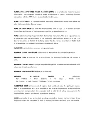 AUTOMATED/AUTOMATIC TELLER MACHINE (ATM) is an unattended machine (outside
some banks) that dispenses money or allows an individual to conduct unassisted business
transactions with the ATM when a personal coded card is used.


AUXILIARY JOURNAL is a journal in which accounting information is stored both before and
after the transfer to the General Ledger.


AVAILABLE FOR SALE is a term that means exactly what is says, i.e. an asset is available
for purchase and transfer of ownership upon reaching an agreed upon price.


AVAL is a term meaning inseparable from the financial instrument. This gives a guarantee and
is abstracted from the performance of the underlying trade contract: Article 31 of the 1930
Geneva Convention of the Bills Of Exchange states that the aval can be written on the bill itself
or on an allonge. US Banks are prohibited from avalizing drafts.


AVALIZOR is an institution or person who gives an aval.


AVERAGE AGE OF INVENTORY is calculated by the formula: 365 / inventory turnover.


AVERAGE COST is total cost for all units bought (or produced) divided by the number of
units.


AVERAGE COST METHOD is using a weighted average cost for items in inventory rather than
actual cost for each specific item.


AVERAGE FUNDS EMPLOYED see FUNDS EMPLOYED.


AVERAGE                SETTLEMENT                  PERIOD                  is           calculated:
   For     Debtors      =     Trade     Debtors      X     365      days        /   Credit   Sales
   For Creditors = Trade Creditors X 365 days / Credit Purchases.


AVOIDABLE COST is the amount of expense that would not occur if a particular decision
were to be implemented (e.g., if an employee is laid off at a company that is self-insured for
unemployment compensation, the avoidable cost is total direct salary less payments for
unemployment benefits plus savings in employee benefits).


AXIOM, generally, it is a saying that is widely accepted on its own merits; in logic, it is a
proposition that is not susceptible of proof or disproof; its truth is assumed to be self-evident.
 