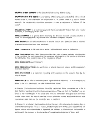 BALANCE SHEET GEARING is the ratio of interest-bearing debt to equity.

BALANCING OFF THE BOOKS means totaling off the various amounts to find out how much
money is left or, how overdrawn the organization is. At certain times; e.g. once a month,
quarterly, for management committee meetings; it may be necessary to 'balance off the
books".


BALLOON PAYMENT is a final loan payment that is considerably higher than prior regular
payments, in order to pay off the loan.

BANCASSURANCE is a general term describing the broader financial services activities of
banks and building societies, in particular their ‘insurance company’ activities.

BANK BALANCE is the amount of money in a bank account on a particular date as recorded
by a financial institution on a bank statement.


BANK COLLECTION is the collection of a check by the bank on behalf of a depositor.


BANK GUARANTEE is an irrevocable commitment by a bank to pay a specified sum of money
in the event that the party requesting the guarantee fails to perform the promise or discharge
the liability to a third person in case of the requestor's default.

BANK OVERDRAFT see OVERDRAFT.


BANK RECONCILIATION is the verification of a bank statement balance and the depositor’s
checkbook balance.

BANK STATEMENT is a statement reporting all transactions in the accounts held by the
account holder.


BANKRUPTCY is a state of insolvency of an organization or individual, i.e. an inability to pay
debts. In the U.S., bankruptcy can take either of three forms:


A) Chapter 7 is involuntary liquidation forced by creditor(s). Some companies are so far in
debt that they can't continue their business operations. They are likely to "liquidate" and are
forced to file under Chapter 7. The courts take over and administers through a court appointed
trustee. Their assets are sold for cash by a court appointed trustee. Administrative and legal
expenses are paid first, and the remainder goes to creditors;


B) Chapter 11 is voluntary by the debtor. Unless the court rules otherwise, the debtor stays in
control of the enterprise. The U.S. Trustee, the bankruptcy arm of the Justice Department, will
appoint one or more committees to represent the interests of creditors and stockholders in
working with the company to develop a plan of reorganization to get out of debt.; and,
 