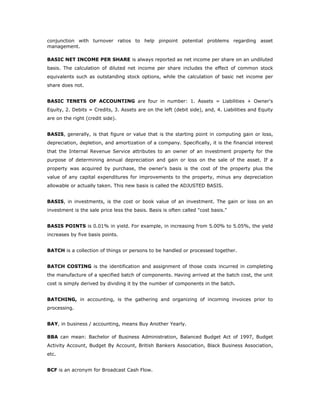 conjunction with turnover ratios to help pinpoint potential problems regarding asset
management.

BASIC NET INCOME PER SHARE is always reported as net income per share on an undiluted
basis. The calculation of diluted net income per share includes the effect of common stock
equivalents such as outstanding stock options, while the calculation of basic net income per
share does not.


BASIC TENETS OF ACCOUNTING are four in number: 1. Assets = Liabilities + Owner's
Equity, 2. Debits = Credits, 3. Assets are on the left (debit side), and, 4. Liabilities and Equity
are on the right (credit side).


BASIS, generally, is that figure or value that is the starting point in computing gain or loss,
depreciation, depletion, and amortization of a company. Specifically, it is the financial interest
that the Internal Revenue Service attributes to an owner of an investment property for the
purpose of determining annual depreciation and gain or loss on the sale of the asset. If a
property was acquired by purchase, the owner's basis is the cost of the property plus the
value of any capital expenditures for improvements to the property, minus any depreciation
allowable or actually taken. This new basis is called the ADJUSTED BASIS.


BASIS, in investments, is the cost or book value of an investment. The gain or loss on an
investment is the sale price less the basis. Basis is often called "cost basis."


BASIS POINTS is 0.01% in yield. For example, in increasing from 5.00% to 5.05%, the yield
increases by five basis points.


BATCH is a collection of things or persons to be handled or processed together.


BATCH COSTING is the identification and assignment of those costs incurred in completing
the manufacture of a specified batch of components. Having arrived at the batch cost, the unit
cost is simply derived by dividing it by the number of components in the batch.


BATCHING, in accounting, is the gathering and organizing of incoming invoices prior to
processing.


BAY, in business / accounting, means Buy Another Yearly.

BBA can mean: Bachelor of Business Administration, Balanced Budget Act of 1997, Budget
Activity Account, Budget By Account, British Bankers Association, Black Business Association,
etc.


BCF is an acronym for Broadcast Cash Flow.
 