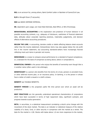 BCL is an acronym for, among others, Bank Comfort Letter or Bachelor of Canon/Civil Law.


B/D is Brought Down (T-accounts).


BDI see BASIC DEFENSE INTERVAL.


BE, dependent upon usage, can mean Best Estimate, Best Effort, or Bill of Exchange.


BEHAVIOURAL ACCOUNTING is the explanation and prediction of human behavior in all
possible accounting contexts, e.g., adequacy of disclosure, usefulness of financial statement
data, attitudes about corporate reporting practices, materiality judgements, and decision
effects of alternative accounting procedures.


BELOW THE LINE, in accounting, denotes credits or debits affecting balance sheet accounts
rather than the income statement. Extraordinary items may also appear below the net profit
line in the income statement, but accounting standards-setters have increasingly favored
reflecting most such items in periodic net income.


BENCHMARK is a study to compare actual performance to a standard of typical competence;
or, a standard for the basis of comparison as being above, below or comparable to.


BENEFICIAL OWNER is the person who enjoys the benefits of ownership even though title is
in another name (often used in risk arbitrage).


BENEFICIARY is a person who benefits from the terms of a trust, pension or provident fund,
or other deferred income plan, or an insurance policy. In banking, it is the person in whose
favor a letter of credit is issued or a draft is drawn.


BENEFIT see TAXABLE BENEFITS.


BENEFIT PERIOD is the projected useful life time period over which an asset will be
productive.


BEST PRACTICES are the generally understood operational characteristics of corporations
which have been successful in terms of high repayment rates, significant outreach, and
progress towards surplus generation.


BETA, in securitites, is a statistical measurement correlating a stock's price change with the
movement of the stock market. The beta is an indicator or statistical measure of the relative
volatility of a stock, fund, or other security in comparison with the market as a whole. The
beta for the market is 1.00. Stocks with betas above 1.0 are more responsive to the market,
 