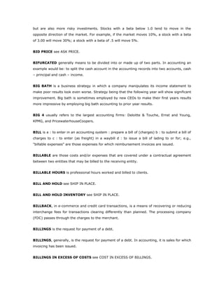 but are also more risky investments. Stocks with a beta below 1.0 tend to move in the
opposite direction of the market. For example, if the market moves 10%, a stock with a beta
of 3.00 will move 30%; a stock with a beta of .5 will move 5%.


BID PRICE see ASK PRICE.


BIFURCATED generally means to be divided into or made up of two parts. In accounting an
example would be: to split the cash account in the accounting records into two accounts, cash
– principal and cash – income.


BIG BATH is a business strategy in which a company manipulates its income statement to
make poor results look even worse. Strategy being that the following year will show significant
improvement. Big bath is sometimes employed by new CEOs to make their first years results
more impressive by employing big bath accounting to prior year results.


BIG 4 usually refers to the largest accounting firms: Deloitte & Touche, Ernst and Young,
KPMG, and PricewaterhouseCoopers.


BILL is a : to enter in an accounting system : prepare a bill of (charges) b : to submit a bill of
charges to c : to enter (as freight) in a waybill d : to issue a bill of lading to or for; e.g.,
"billable expenses" are those expenses for which reimbursement invoices are issued.


BILLABLE are those costs and/or expenses that are covered under a contractual agreement
between two entities that may be billed to the receiving entity.


BILLABLE HOURS is professional hours worked and billed to clients.


BILL AND HOLD see SHIP IN PLACE.


BILL AND HOLD INVENTORY see SHIP IN PLACE.


BILLBACK, in e-commerce and credit card transactions, is a means of recovering or reducing
interchange fees for transactions clearing differently than planned. The processing company
(FDC) passes through the charges to the merchant.


BILLINGS is the request for payment of a debt.


BILLINGS, generally, is the request for payment of a debt. In accounting, it is sales for which
invoicing has been issued.


BILLINGS IN EXCESS OF COSTS see COST IN EXCESS OF BILLINGS.
 