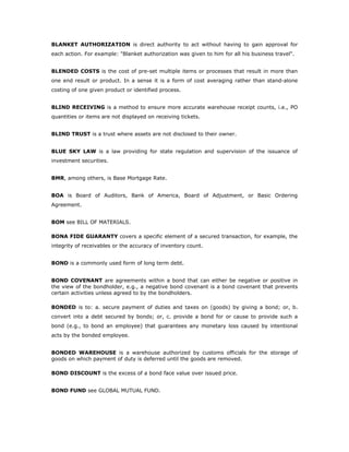 BLANKET AUTHORIZATION is direct authority to act without having to gain approval for
each action. For example: "Blanket authorization was given to him for all his business travel".


BLENDED COSTS is the cost of pre-set multiple items or processes that result in more than
one end result or product. In a sense it is a form of cost averaging rather than stand-alone
costing of one given product or identified process.


BLIND RECEIVING is a method to ensure more accurate warehouse receipt counts, i.e., PO
quantities or items are not displayed on receiving tickets.


BLIND TRUST is a trust where assets are not disclosed to their owner.


BLUE SKY LAW is a law providing for state regulation and supervision of the issuance of
investment securities.


BMR, among others, is Base Mortgage Rate.


BOA is Board of Auditors, Bank of America, Board of Adjustment, or Basic Ordering
Agreement.


BOM see BILL OF MATERIALS.

BONA FIDE GUARANTY covers a specific element of a secured transaction, for example, the
integrity of receivables or the accuracy of inventory count.


BOND is a commonly used form of long term debt.


BOND COVENANT are agreements within a bond that can either be negative or positive in
the view of the bondholder, e.g., a negative bond covenant is a bond covenant that prevents
certain activities unless agreed to by the bondholders.

BONDED is to: a. secure payment of duties and taxes on (goods) by giving a bond; or, b.
convert into a debt secured by bonds; or, c. provide a bond for or cause to provide such a
bond (e.g., to bond an employee) that guarantees any monetary loss caused by intentional
acts by the bonded employee.


BONDED WAREHOUSE is a warehouse authorized by customs officials for the storage of
goods on which payment of duty is deferred until the goods are removed.

BOND DISCOUNT is the excess of a bond face value over issued price.


BOND FUND see GLOBAL MUTUAL FUND.
 