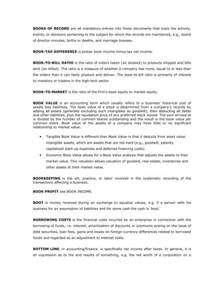 BOOKS OF RECORD are all mandatory entries into those documents that track the activity,
events, or decisions pertaining to the subject for which the records are maintained, e.g., board
of director minutes, births or deaths, and marriage licenses.


BOOK-TAX DIFFERENCE is pretax book income minus tax net income.


BOOK-TO-BILL RATIO is the ratio of orders taken (sic booked) to products shipped and bills
sent (sic billed). The ratio is a measure of whether a company has more, equal to or less than
the orders than it can likely produce and deliver. The book-to-bill ratio is primarily of interest
to investors or traders in the high-tech sector.


BOOK-TO-MARKET is the ratio of the firm's book equity to market equity.


BOOK VALUE is an accounting term which usually refers to a business' historical cost of
assets less liabilities. The book value of a stock is determined from a company's records by
adding all assets (generally excluding such intangibles as goodwill), then deducting all debts
and other liabilities, plus the liquidation price of any preferred stock issued. The sum arrived at
is divided by the number of common shares outstanding and the result is the book value per
common share. Book value of the assets of a company may have little or no significant
relationship to market value.

    •   Tangible Book Value is different than Book Value in that it deducts from asset value
        intangible assets, which are assets that are not hard (e.g., goodwill, patents,
        capitalized start-up expenses and deferred financing costs).
    •   Economic Book Value allows for a Book Value analysis that adjusts the assets to their
        market value. This valuation allows valuation of goodwill, real estate, inventories and
        other assets at their market value.


BOOKKEEPING is the art, practice, or labor involved in the systematic recording of the
transactions affecting a business.

BOOK PROFIT see BOOK INCOME.


BOOT is money received during an exchange to equalize values, e.g. if a person sells his
business for an assumption of liabilities and for some cash the cash is 'boot.'


BORROWING COSTS is the financial costs incurred by an enterprise in connection with the
borrowing of funds, i.e. interest, amortization of discounts or premiums arising on the issue of
debt securities, loan fees, gains and losses on foreign currency differences related to borrowed
funds and regarded as an adjustment to interest costs.


BOTTOM LINE, in accounting/finance, is specifically net income after taxes. In general, it is
an expression as to the end results of something, e.g. the net worth of a corporation on a
 