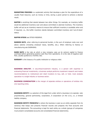 BUDGETING PROCESS is a systematic activity that develops a plan for the expenditure of a
usually fixed resource, such as money or time, during a given period to achieve a desired
result.


BUFFER is anything that stands between two other things. For example, an inventory buffer
would be additional inventory over and above committed or planned inventory. The inventory
buffer will act as an inventory reserve to ensure that sufficient inventory is available when and
if required, i.e., the buffer inventory stands between committed inventory and 'out-of-stock'
status.


BUFFER STOCK see STOCK RESERVE.


BURDEN RATE, when referring to personnel burden, is the sum of employer costs over and
above salaries (including employer taxes, benefits, etc.). When referring to factory or
manufacturing see OVERHEAD.


BURN RATE is the rate at which a new company uses up its venture capital to finance
overhead before generating positive cash flow from operations. It is the rate of negative cash
flow, usually quoted as a monthly rate.

BURSARY is the treasury of a public institution or religious order.




BUSINESS ANALYST, in securities/investment industry, is a person with expertise in
evaluating financial investments; a business analyst performs investment research and makes
recommendations to institutional and retail investors to buy, sell, or hold; most analysts
specialize in a single industry or business sector.


BUSINESS COMBINATION is the merger of separate entities or operations of entities into
one reporting entity.




BUSINESS ENTITY is a selection of the legal form under which a business is to operate: sole
proprietorship, general partnership, corporation, S corporation (in the U.S.), or, a limited
liability company.


BUSINESS ENTITY PRINCIPLE is where the business is seen as an entity separate from its
owner(s) that keeps and presents financial records and prepares the final accounts and
financial statements. The accounting is kept for each entity as a whole (groups of companies
must present consolidated accounts and consolidated financial statements).
 