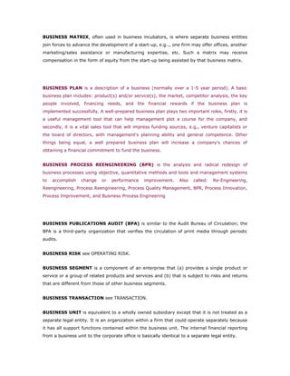 BUSINESS MATRIX, often used in business incubators, is where separate business entities
join forces to advance the development of a start-up, e.g.., one firm may offer offices, another
marketing/sales assistance or manufacturing expertise, etc. Such a matrix may receive
compensation in the form of equity from the start-up being assisted by that business matrix.




BUSINESS PLAN is a description of a business (normally over a 1-5 year period). A basic
business plan includes: product(s) and/or service(s), the market, competitor analysis, the key
people involved, financing needs, and the financial rewards if the business plan is
implemented successfully. A well-prepared business plan plays two important roles, firstly, it is
a useful management tool that can help management plot a course for the company, and
secondly, it is a vital sales tool that will impress funding sources, e.g., venture capitalists or
the board of directors, with management's planning ability and general competence. Other
things being equal, a well prepared business plan will increase a company's chances of
obtaining a financial commitment to fund the business.


BUSINESS PROCESS REENGINEERING (BPR) is the analysis and radical redesign of
business processes using objective, quantitative methods and tools and management systems
to   accomplish   change     or   performance    improvement.     Also   called:   Re-Engineering,
Reengineering, Process Reengineering, Process Quality Management, BPR, Process Innovation,
Process Improvement, and Business Process Engineering




BUSINESS PUBLICATIONS AUDIT (BPA) is similar to the Audit Bureau of Circulation; the
BPA is a third-party organization that verifies the circulation of print media through periodic
audits.


BUSINESS RISK see OPERATING RISK.


BUSINESS SEGMENT is a component of an enterprise that (a) provides a single product or
service or a group of related products and services and (b) that is subject to risks and returns
that are different from those of other business segments.


BUSINESS TRANSACTION see TRANSACTION.


BUSINESS UNIT is equivalent to a wholly owned subsidiary except that it is not treated as a
separate legal entity. It is an organization within a firm that could operate separately because
it has all support functions contained within the business unit. The internal financial reporting
from a business unit to the corporate office is basically identical to a separate legal entity.
 