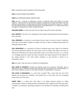 C.A. is sometimes used to identify the Chief Accountant


CAD see CASH AGAINST DOCUMENTS.


CAGR see COMPOUND ANNUAL GROWTH RATE.

CALL can be 1. process of redeeming a bond or preferred stock issue before its normal
maturity. A security with a call provision typically is issued at an interest rate higher than one
without a call provision. Investors look at yield-to-call rather than yield-to-maturity; 2. right to
buy 100 shares of stock at a specified price within a specified period; or, 3. option to buy (call)
an asset at a specified price within a specified period.

CALLABLE BOND is a bond the issuer has the right to pay off at issuer's discretion.


CALL CENTER is the part of an organization that handles inbound/outbound communications
with customers.


CALL PREMIUM is a premium in price above the par value of a bond or share of preferred
stock that must be paid to holders to redeem the bond or share of preferred stock before its
scheduled maturity date.


CALL PROVISION is a. a provision of a bond or preferred stock issue, listed in its indenture
(the formal agreement between the bond issuer and the holder) that allows the issuer to
redeem the bond before the maturity date either at par or at a premium to par; or, b. a clause
in a mortgage giving the lender the right to demand and receive payment of the balance of
the unpaid principal in full under certain conditions. A call provision is similar to an
acceleration clause.


C&C can mean: Cash and Carry or Collection & Classification.


C&F (COST & FREIGHT) includes all shipping costs but insurance. Generally used in
statement of terms, stating cost and freight are paid by the exporter from his warehouse to a
port in the importer's country. In this case, the buyer is responsible for insurance.

C&I (COST & INSURANCE), in a price that is quoted “C&I”, means that the cost of the
product and insurance are included in the quoted price. In this case, the cost of shipping
would be borne by the buyer.


CANDY DEAL is a slang term that refers to an illegal business practice to inflate
revenue/sales numbers by selling product to distributors with a pledge to buy them back later,
in addition to providing a percentage kickback to the distributor for assisting in falsifying the
sale.
 
