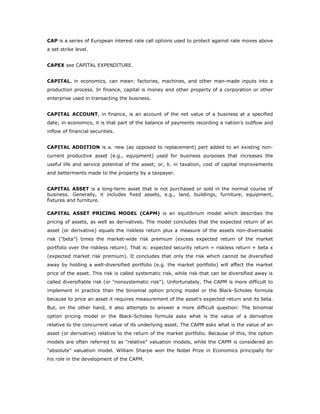CAP is a series of European interest rate call options used to protect against rate moves above
a set strike level.


CAPEX see CAPITAL EXPENDITURE.


CAPITAL, in economics, can mean: factories, machines, and other man-made inputs into a
production process. In finance, capital is money and other property of a corporation or other
enterprise used in transacting the business.


CAPITAL ACCOUNT, in finance, is an account of the net value of a business at a specified
date; in economics, it is that part of the balance of payments recording a nation's outflow and
inflow of financial securities.


CAPITAL ADDITION is a. new (as opposed to replacement) part added to an existing non-
current productive asset (e.g., equipment) used for business purposes that increases the
useful life and service potential of the asset; or, b. in taxation, cost of capital improvements
and betterments made to the property by a taxpayer.


CAPITAL ASSET is a long-term asset that is not purchased or sold in the normal course of
business. Generally, it includes fixed assets, e.g., land, buildings, furniture, equipment,
fixtures and furniture.

CAPITAL ASSET PRICING MODEL (CAPM) is an equilibrium model which describes the
pricing of assets, as well as derivatives. The model concludes that the expected return of an
asset (or derivative) equals the riskless return plus a measure of the assets non-diversiable
risk ("beta") times the market-wide risk premium (excess expected return of the market
portfolio over the riskless return). That is: expected security return = riskless return + beta x
(expected market risk premium). It concludes that only the risk which cannot be diversified
away by holding a well-diversified portfolio (e.g. the market portfolio) will affect the market
price of the asset. This risk is called systematic risk, while risk that can be diversified away is
called diversifiable risk (or "nonsystematic risk"). Unfortunately, The CAPM is more difficult to
implement in practice than the binomial option pricing model or the Black-Scholes formula
because to price an asset it requires measurement of the asset's expected return and its beta.
But, on the other hand, it also attempts to answer a more difficult question: The binomial
option pricing model or the Black-Scholes formula asks what is the value of a derivative
relative to the concurrent value of its underlying asset. The CAPM asks what is the value of an
asset (or derivative) relative to the return of the market portfolio. Because of this, the option
models are often referred to as "relative" valuation models, while the CAPM is considered an
"absolute" valuation model. William Sharpe won the Nobel Prize in Economics principally for
his role in the development of the CAPM.
 