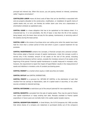 principal and interest due. When this occurs, you are paying interest on interest, sometimes
called "negative amortization".


CAPITALIZED LABOR means all direct costs of labor that can be identified or associated with
and are properly allocable to the construction, modification, or installation of specific items of
capital assets and, as such, can thereby be written down over time via a depreciation or
amortization schedule as capitalized costs.


CAPITAL LEASE is a lease obligation that has to be capitalized on the balance sheet. It is
characterized by: it is non-cancelable; the life of lease is less than the life of the asset(s)
being leased; and, the lessor does not pay for the upkeep, maintenance, or servicing costs of
the asset(s) during the lease period.


CAPITAL LOSS is the excess of purchase price over selling price when the assets have been
held for more than a certain period of time and which is given a special treatment for tax
purposes.


CAPITAL MAINTENANCE contains two concepts, a financial concept and a physical concept.
Most entities adopt a financial concept of capital maintenance. Under this concept a profit is
earned only if the monetary amount of net assets at the end of the period, excluding
distributions/contributions to/from owners, exceeds the monetary amount of net assets at the
beginning of the period. Financial capital maintenance is usually measured in monetary units;
however, the requirement to report the impact of hyperinflation results in the measurement of
assets and liabilities in monetary units of constant purchasing power.


CAPITAL MARKET is a market where equity or debt securities are traded.


CAPITAL OUTLAY see CAPITAL EXPENDITURE.

CAPITAL PROFIT is a synonym for: RETURN OF CAPITAL is the distribution of cash that
resulted from tax savings on depreciation, sale of a capital asset or securities, or any other
sources unrelated to retained earnings.


CAPITAL RATIONING is restrictions put of the amount planned for new expenditures.


CAPITAL RECEIPTS is proceeds from the sale of capital assets. They may be used to finance
new capital expenditure or repay existing loan debt. Receipts available to finance capital
expenditure in future years are normally held in the usable capital receipts reserve.


CAPITAL REDEMPTION RESERVE, in Great Britain, the S170 Companies Act 1985 provides
that where shares of a company are redeemed or purchased wholly out of the company’s
 