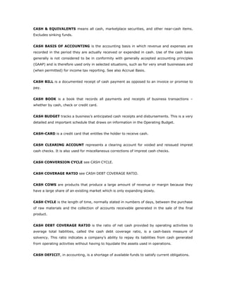 CASH & EQUIVALENTS means all cash, marketplace securities, and other near-cash items.
Excludes sinking funds.


CASH BASIS OF ACCOUNTING is the accounting basis in which revenue and expenses are
recorded in the period they are actually received or expended in cash. Use of the cash basis
generally is not considered to be in conformity with generally accepted accounting principles
(GAAP) and is therefore used only in selected situations, such as for very small businesses and
(when permitted) for income tax reporting. See also Accrual Basis.


CASH BILL is a documented receipt of cash payment as opposed to an invoice or promise to
pay.


CASH BOOK is a book that records all payments and receipts of business transactions –
whether by cash, check or credit card.


CASH BUDGET tracks a business’s anticipated cash receipts and disbursements. This is a very
detailed and important schedule that draws on information in the Operating Budget.


CASH-CARD is a credit card that entitles the holder to receive cash.


CASH CLEARING ACCOUNT represents a clearing account for voided and reissued imprest
cash checks. It is also used for miscellaneous corrections of imprest cash checks.


CASH CONVERSION CYCLE see CASH CYCLE.


CASH COVERAGE RATIO see CASH DEBT COVERAGE RATIO.


CASH COWS are products that produce a large amount of revenue or margin because they
have a large share of an existing market which is only expanding slowly.


CASH CYCLE is the length of time, normally stated in numbers of days, between the purchase
of raw materials and the collection of accounts receivable generated in the sale of the final
product.


CASH DEBT COVERAGE RATIO is the ratio of net cash provided by operating activities to
average total liabilities, called the cash debt coverage ratio, is a cash-basis measure of
solvency. This ratio indicates a company’s ability to repay its liabilities from cash generated
from operating activities without having to liquidate the assets used in operations.


CASH DEFICIT, in accounting, is a shortage of available funds to satisfy current obligations.
 