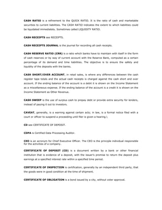 CASH RATIO is a refinement to the QUICK RATIO. It is the ratio of cash and marketable
securities to current liabilities. The CASH RATIO indicates the extent to which liabilities could
be liquidated immediately. Sometimes called LIQUIDITY RATIO.


CASH RECEIPTS see RECEIPTS.


CASH RECEIPTS JOURNAL is the journal for recording all cash receipts.


CASH RESERVE RATIO (CRR) is a ratio which banks have to maintain with itself in the form
of cash reserves or by way of current account with the Reserve Bank, computed as a certain
percentage of its demand and time liabilities. The objective is to ensure the safety and
liquidity of the deposits with the banks.


CASH SHORT/OVER ACCOUNT, in retail sales, is where any differences between the cash
register tape totals and the actual cash receipts is charged against the cash short and over
account. If the ending balance of the account is a debit it is shown on the Income Statement
as a miscellaneous expense. If the ending balance of the account is a credit it is shown on the
Income Statement as Other Revenue.


CASH SWEEP is the use of surplus cash to prepay debt or provide extra security for lenders,
instead of paying it out to investors.


CAVEAT, generally, is a warning against certain acts; in law, is a formal notice filed with a
court or officer to suspend a proceeding until filer is given a hearing.


CD see CERTIFICATE OF DEPOSIT.


CDPA is Certified Data Processing Auditor.


CEO is an acronym for Chief Executive Officer. The CEO is the principle individual responsible
for the activities of a company.

CERTIFICATE OF DEPOSIT (CD) is a document written by a bank or other financial
institution that is evidence of a deposit, with the issuer’s promise to return the deposit plus
earnings at a specified interest rate within a specified time period.


CERTIFICATE OF INSPECTION is certification, generally by an independent third party, that
the goods were in good condition at the time of shipment.


CERTIFICATE OF OBLIGATION is a bond issued by a city, without voter approval.
 