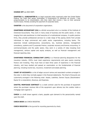 CHARGE OFF see BAD DEBT.


CHAPTER S or SUBCHAPTER S is a legal corporate entity organized under the United States
Federal Tax Code that allows Subchapter S Corporations to distribute all income / loss
proportionately to its shareholders, who then claim that income / loss on their personal
income taxes; thereby avoiding the payment of corporate taxes.

CHARTER is the document of corporation organization.


CHARTERED ACCOUNTANT (CA) is a British accountant who is a member of the Institute of
Chartered Accountants. They work in many areas of business and the public sector, in roles
ranging from sole practitioner to chief executive of a multinational company. In public practice
firms, they provide professional services to a wide range of fee paying clients from private
individuals to large commercial and public sector organizations, including banks. The
seservices include audit/assurance, accountancy, tax, business advisory, management
consultancy, systems and IT,corporate finance, corporate recovery and forensic accounting. In
commerce/industry and the public sector, they work in a variety of roles including fund
management, venture capital and equity analysis, as well as financial management and
financial reporting roles.


CHARTERED FINANCIAL CONSULTANT (ChFC) is a financial planning designation for the
insurance industry. ChFCs must meet experience requirements and pass exams covering
finance and investing. They must have at least three years of experience in the financial
industry, and have studied and passed an examination on the fundamentals of financial
planning, including income tax, insurance, investment and estate planning.


CHART OF ACCOUNTS is a list of ledger account names and associated numbers arranged in
the order in which they normally appear in the financial statements. The Chart of Accounts are
customarily arranged in the following order: Assets, Liabilities, Owners' Equity (Stockholders'
Equity for a corporation), Revenue, and Expenses.


CHATTEL MORTGAGE CONTRACT is a credit contract used for the purchase of equipment
where the purchaser receives title of the equipment upon delivery but the creditor holds a
mortgage claim against it.


CHECK is a draft drawn against a bank, payable upon demand to the person/entity named
upon the draft.


CHECK BOOK see CHECK REGISTER.


CHECK REGISTER is the journal for recording payments by check.
 