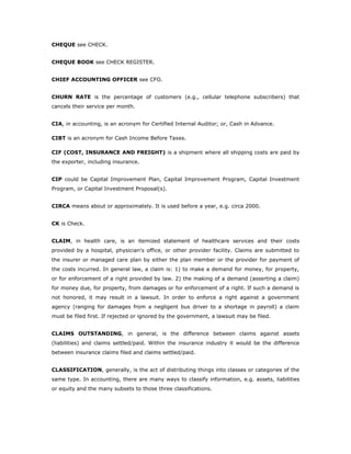 CHEQUE see CHECK.


CHEQUE BOOK see CHECK REGISTER.


CHIEF ACCOUNTING OFFICER see CFO.


CHURN RATE is the percentage of customers (e.g., cellular telephone subscribers) that
cancels their service per month.


CIA, in accounting, is an acronym for Certified Internal Auditor; or, Cash in Advance.

CIBT is an acronym for Cash Income Before Taxes.

CIF (COST, INSURANCE AND FREIGHT) is a shipment where all shipping costs are paid by
the exporter, including insurance.


CIP could be Capital Improvement Plan, Capital Improvement Program, Capital Investment
Program, or Capital Investment Proposal(s).


CIRCA means about or approximately. It is used before a year, e.g. circa 2000.


CK is Check.


CLAIM, in health care, is an itemized statement of healthcare services and their costs
provided by a hospital, physician's office, or other provider facility. Claims are submitted to
the insurer or managed care plan by either the plan member or the provider for payment of
the costs incurred. In general law, a claim is: 1) to make a demand for money, for property,
or for enforcement of a right provided by law. 2) the making of a demand (asserting a claim)
for money due, for property, from damages or for enforcement of a right. If such a demand is
not honored, it may result in a lawsuit. In order to enforce a right against a government
agency (ranging for damages from a negligent bus driver to a shortage in payroll) a claim
must be filed first. If rejected or ignored by the government, a lawsuit may be filed.


CLAIMS OUTSTANDING, in general, is the difference between claims against assets
(liabilities) and claims settled/paid. Within the insurance industry it would be the difference
between insurance claims filed and claims settled/paid.


CLASSIFICATION, generally, is the act of distributing things into classes or categories of the
same type. In accounting, there are many ways to classify information, e.g. assets, liabilities
or equity and the many subsets to those three classifications.
 