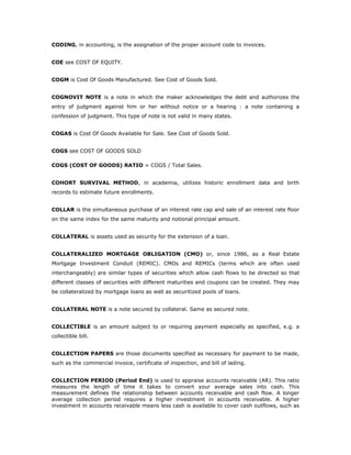 CODING, in accounting, is the assignation of the proper account code to invoices.


COE see COST OF EQUITY.


COGM is Cost Of Goods Manufactured. See Cost of Goods Sold.


COGNOVIT NOTE is a note in which the maker acknowledges the debt and authorizes the
entry of judgment against him or her without notice or a hearing : a note containing a
confession of judgment. This type of note is not valid in many states.


COGAS is Cost Of Goods Available for Sale. See Cost of Goods Sold.


COGS see COST OF GOODS SOLD

COGS (COST OF GOODS) RATIO = COGS / Total Sales.


COHORT SURVIVAL METHOD, in academia, utilizes historic enrollment data and birth
records to estimate future enrollments.


COLLAR is the simultaneous purchase of an interest rate cap and sale of an interest rate floor
on the same index for the same maturity and notional principal amount.


COLLATERAL is assets used as security for the extension of a loan.


COLLATERALIZED MORTGAGE OBLIGATION (CMO) or, since 1986, as a Real Estate
Mortgage Investment Conduit (REMIC). CMOs and REMICs (terms which are often used
interchangeably) are similar types of securities which allow cash flows to be directed so that
different classes of securities with different maturities and coupons can be created. They may
be collateralized by mortgage loans as well as securitized pools of loans.


COLLATERAL NOTE is a note secured by collateral. Same as secured note.


COLLECTIBLE is an amount subject to or requiring payment especially as specified, e.g. a
collectible bill.


COLLECTION PAPERS are those documents specified as necessary for payment to be made,
such as the commercial invoice, certificate of inspection, and bill of lading.


COLLECTION PERIOD (Period End) is used to appraise accounts receivable (AR). This ratio
measures the length of time it takes to convert your average sales into cash. This
measurement defines the relationship between accounts receivable and cash flow. A longer
average collection period requires a higher investment in accounts receivable. A higher
investment in accounts receivable means less cash is available to cover cash outflows, such as
 