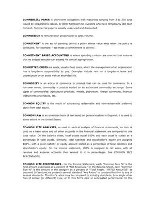 COMMERCIAL PAPER is short-term obligations with maturities ranging from 2 to 270 days
issued by corporations, banks, or other borrowers to investors who have temporarily idle cash
on hand. Commercial paper is usually unsecured and discounted.


COMMISSION is remuneration proportional to sales volume.


COMMITMENT is the act of standing behind a policy whose value ends when the policy is
concluded. For example: " We made a commitment to do this".


COMMITMENT BASED ACCOUNTING is where spending controls are enacted that ensures
that no budget executor can exceed his annual appropriation.


COMMITTED COSTS are costs, usually fixed costs, which the management of an organization
has a long-term responsibility to pay. Examples include rent on a long-term lease and
depreciation on an asset with an extended life.


COMMODITY is an article of commerce or product that can be used for commerce. In a
narrower sense, commodity is product traded on an authorized commodity exchange. Some
types of commodities: agricultural products, metals, petroleum, foreign currencies, financial
instruments and indices, etc.


COMMON EQUITY is the result of subtracting redeemable and non-redeemable preferred
stock from total equity.


COMMON LAW is an unwritten body of law based on general custom in England; it is used to
some extent in the United States.


COMMON SIZE ANALYSIS, as used in vertical analysis of financial statements, an item is
used as a base value and all other accounts in the financial statement are compared to this
base value. On the balance sheet, total assets equal 100% and each asset is stated as a
percentage of total assets. Similarly, total liabilities and stockholder's equity are assigned
100%, with a given liability or equity account stated as a percentage of total liabilities and
stockholder's equity. On the income statement, 100% is assigned to net sales, with all
revenue and expense accounts then related to it in percentages. See COMMON SIZE
PERCENTAGES.


COMMON SIZE PERCENTAGES - In the Income Statement, each "Common Size %" is the
field amount expressed as a percent of "Net Revenues." In the Balance Sheet, each "Common
Size %" is the amount in the category as a percent of "Total Assets. "RATIO ANALYSIS" as
prepared by VentureLine presents several standard "Key Ratios" to compare this firm to any of
several standards. This firm's ratios may be compared to industry standards, to a single other
firm of similar (or different) type, or to this firm's past or anticipated performance. In this
 