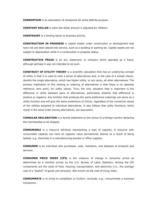CONSORTIUM is an association of companies for some definite purpose.


CONSTANT DOLLAR is when the dollar amount is adjusted for inflation.


CONSTRAINT is a limiting factor to business activity.


CONSTRUCTION IN PROGRESS is capital assets under construction or development that
have not yet been placed into service, such as a building or parking lot. Capital assets are not
subject to depreciation while in a construction in progress status.


CONSTRUCTIVE FRAUD is an act, statement, or omission which operates as a fraud,
although perhaps it was not intended to be such.


CONSTRUCT OF UTILITY THEORY is a scientific calculation that has an underlying concept
of utility in that it is used to rank a series of alternatives and, in the case of a simple choice,
identify the single alternative, which has higher utility, or out ranks, all other alternatives. The
primary implication of this ranking or ordering of alternatives is that there is no absolute
reference, zero point, for utility values. Thus, the only valuation that is important is the
difference in utility between pairs of alternatives; particularly whether that difference is
positive or negative. Any function that produces the same preference orderings can serve as a
utility function and will give the same predictions of choice, regardless of the numerical values
of the utilities assigned to individual alternatives. It also follows that utility functions, which
result in the same order among alternatives, are equivalent.


CONSULAR DECLARATION is a formal statement to the consul of a foreign country declaring
the merchandise to be shipped.


CONSUMABLE is a resource attribute representing a type of capacity. A resource with
consumable capacity can have its capacity value permanently altered as a result of being
tasked, e.g. chemicals in a manufacturing process or office supplies.


CONSUMER is an individual who purchases, uses, maintains, and disposes of products and
services.


CONSUMER PRICE INDEX (CPI) is the measure of change in consumer prices as
determined by a monthly survey by the U.S. Bureau of Labor Statistics. Among the CPI
components are the costs of food, housing, transportation, and electricity (i.e., the average
cost of a "basket" of goods and services). Also known as the cost-of-living index.


CONSUMMATE is to bring to completion or fruition; conclude, e.g., consummate a business
transaction.
 