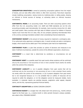 CONSUMPTION SMOOTHING is aimed at protecting consumption patterns from the impact
of shocks, and can take effect either before or after their occurrence. Post-shock responses
include modifying consumption, raising income by mobilizing labor or selling assets, drawing
on informal or formal sources of savings, or activating claims on informal insurance
mechanisms.


CONTINENTAL MODEL is an accounting model. There are other accounting systems which
differ from the U.S. accounting model. U.S. GAAP and FASB standards are not the only
accounting principles used internationally; for example, many countries reverse the U.S. debit
and credit system. Many countries with high rates of inflation account for inflation in financial
reports much more than the U.S. does. Also, for any company operating internationally there
is the currency exchange translation problem when consolidating financial statements.


CONTINGENCY BUDGET is the amount of money required to implement a contingency plan.
If an authorized entity approves a contingency plan, it would normally set aside a contingency
budget, which would only be called upon if the contingency plan had to be implemented.


CONTINGENCY PLAN is a plan that provides an outline of decisions and measures to be
taken if defined circumstances, outside the control of the affected organization, should occur.


CONTINGENT is a result that is determined by conditions or circumstances not yet
established.


CONTINGENT ASSET is a possible asset from past events whose existence will be confirmed
only by the occurrence or non-occurrence of one or more uncertain future events not wholly
within the control of the enterprise.


CONTINGENT LIABILITY is: (a) A possible obligation from past events that will be
confirmed only by the occurrence or non-occurrence of one or more uncertain future events
not wholly within the control of the enterprise; or (b) A present obligation from past events
but is not recognized because (i) it is not probable that an outflow of resources will be
required to settle the obligation; or (ii) the obligation cannot be measured reliably. Some
examples: in corporate reports are pending lawsuits, judgments under appeal, disputed
claims, and the like, representing potential financial liability.


CONTINUITY ASSUMPTION see GOING CONCERN CONCEPT.


CONTINUOUS BUDGET is a budget that rolls ahead each time period (e.g., month) without
regard to the fiscal year, i.e., a twelve-month or other periodic forecast is always available;
also called a ROLL FORWARD BUDGET.
 