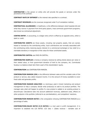 CONTRACTOR is the person or entity who will provide the goods or services under the
provisions of the contract.

CONTRACT RATE OF INTEREST is the interest rate specified in a contract.


CONTRACT REVENUES are the revenues recognized under % of completion method.

CONTRACTUAL ALLOWANCE, in healthcare, is the difference between what hospitals bill and
what they receive in payment from third party payers, most commonly government programs;
also known as contractual adjustment.


CONTRA ENTRY, in accounting, is a ledger entry which is offset by an opposite entry, either a
debit or credit.


CONTRIBUTED ASSETS are those assets, including real property assets, that are owned,
leased or licensed by the contributing entity. Such contributions are normally associated with
the contributing entity receiving equity interest (in a commercial exchange) or tax relief (in a
charitable donation) in recognition of the value for those contributed assets.


CONTRIBUTED CAPITAL see PAID-IN-CAPITAL.


CONTRIBUTED SURPLUS is money a company receives by selling shares above par value or
their stated value, or from government donation of land to the company, etc. Contributed
Surplus is a balance sheet item that is part of the shareholders’ equity.


CONTRIBUTION see CONTRIBUTION MARGIN.


CONTRIBUTION MARGIN (CM) is the difference between sales and the variable costs of the
product or service, also called marginal income. It is the amount of money available to cover
fixed costs and generate profits.


CONTRIBUTION MARGIN ANALYSIS is a technique used in brand marketing and product
management to help a company decide what product(s) to add to its product portfolio. The
manager asks what will happen to profits if a new product is added or an existing product is
discontinued. Calculations take into account additional revenues, additional costs, effects on
other products in the portfolio (referred to as cannibalization), and competitors' reactions.


CONTRIBUTION MARGIN RATIO is the computation showing CONTRIBUTION MARGIN as a
percentage of sales.


CONTRIBUTION/SALES RATIO (C/S RATIO) is a tool used in profit management. It is
important to establish the C/S RATIO: C/S ratio = (Sales revenue – Variable cost of
 