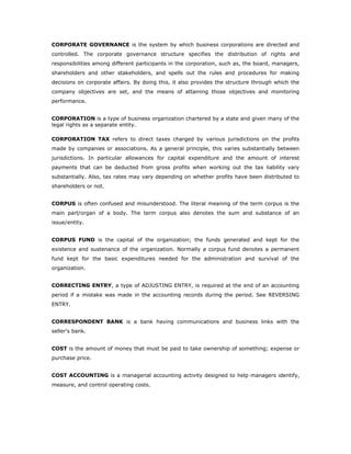 CORPORATE GOVERNANCE is the system by which business corporations are directed and
controlled. The corporate governance structure specifies the distribution of rights and
responsibilities among different participants in the corporation, such as, the board, managers,
shareholders and other stakeholders, and spells out the rules and procedures for making
decisions on corporate affairs. By doing this, it also provides the structure through which the
company objectives are set, and the means of attaining those objectives and monitoring
performance.


CORPORATION is a type of business organization chartered by a state and given many of the
legal rights as a separate entity.

CORPORATION TAX refers to direct taxes charged by various jurisdictions on the profits
made by companies or associations. As a general principle, this varies substantially between
jurisdictions. In particular allowances for capital expenditure and the amount of interest
payments that can be deducted from gross profits when working out the tax liability vary
substantially. Also, tax rates may vary depending on whether profits have been distributed to
shareholders or not.


CORPUS is often confused and misunderstood. The literal meaning of the term corpus is the
main part/organ of a body. The term corpus also denotes the sum and substance of an
issue/entity.


CORPUS FUND is the capital of the organization; the funds generated and kept for the
existence and sustenance of the organization. Normally a corpus fund denotes a permanent
fund kept for the basic expenditures needed for the administration and survival of the
organization.


CORRECTING ENTRY, a type of ADJUSTING ENTRY, is required at the end of an accounting
period if a mistake was made in the accounting records during the period. See REVERSING
ENTRY.


CORRESPONDENT BANK is a bank having communications and business links with the
seller's bank.


COST is the amount of money that must be paid to take ownership of something; expense or
purchase price.


COST ACCOUNTING is a managerial accounting activity designed to help managers identify,
measure, and control operating costs.
 