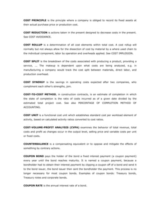 COST PRINCIPLE is the principle where a company is obliged to record its fixed assets at
their actual purchase price or production cost.


COST REDUCTION is actions taken in the present designed to decrease costs in the present.
See COST AVOIDANCE.


COST ROLLUP is a determination of all cost elements within total cost. A cost rollup will
normally but not always allow for the dissection of cost by material by a where used chain to
the individual component, labor by operation and overheads applied. See COST IMPLOSION.


COST SPLIT is the breakdown of the costs associated with producing a product, providing a
service, ... The makeup is dependent upon what costs are being analyzed, e.g. in
manufacturing a company would track the cost split between materials, direct labor, and
production overhead.


COST SYNERGY is the savings in operating costs expected after two companies, who
compliment each other's strengths, join.


COST-TO-COST METHOD, in construction contracts, is an estimate of completion in which
the state of completion is the ratio of costs incurred as of a given date divided by the
estimated   total   project   cost.   See   also   PERCENTAGE   OF   COMPLETION   METHOD     OF
ACCOUNTING.


COST UNIT is a functional cost unit which establishes standard cost per workload element of
activity, based on calculated activity ratios converted to cost ratios.


COST-VOLUME-PROFIT ANALYSIS (CVPA) examines the behavior of total revenue, total
costs and profit as changes occur in the output level, selling price and variable costs per unit
or fixed costs.


COUNTERBALANCE is a compensating equivalent or to oppose and mitigate the effects of
something by contrary actions.


COUPON BOND pays the holder of the bond a fixed interest payment (a coupon payment)
every year until the bond reaches maturity. It is named a coupon payment, because a
bondholder had to obtain their interest payment by clipping a coupon off of a bond and send it
to the bond issuer, the bond issuer then sent the bondholder the payment. This process is no
longer necessary for most coupon bonds. Examples of coupon bonds: Treasury bonds,
Treasury notes and corporate bonds.


COUPON RATE is the annual interest rate of a bond.
 