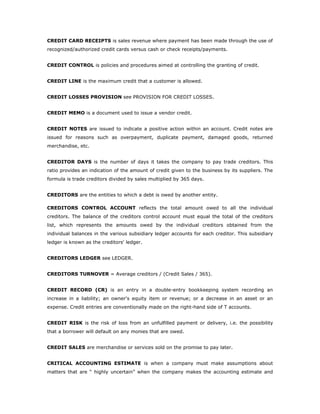 CREDIT CARD RECEIPTS is sales revenue where payment has been made through the use of
recognized/authorized credit cards versus cash or check receipts/payments.


CREDIT CONTROL is policies and procedures aimed at controlling the granting of credit.


CREDIT LINE is the maximum credit that a customer is allowed.


CREDIT LOSSES PROVISION see PROVISION FOR CREDIT LOSSES.


CREDIT MEMO is a document used to issue a vendor credit.


CREDIT NOTES are issued to indicate a positive action within an account. Credit notes are
issued for reasons such as overpayment, duplicate payment, damaged goods, returned
merchandise, etc.


CREDITOR DAYS is the number of days it takes the company to pay trade creditors. This
ratio provides an indication of the amount of credit given to the business by its suppliers. The
formula is trade creditors divided by sales multiplied by 365 days.


CREDITORS are the entities to which a debt is owed by another entity.

CREDITORS CONTROL ACCOUNT reflects the total amount owed to all the individual
creditors. The balance of the creditors control account must equal the total of the creditors
list, which represents the amounts owed by the individual creditors obtained from the
individual balances in the various subsidiary ledger accounts for each creditor. This subsidiary
ledger is known as the creditors' ledger.


CREDITORS LEDGER see LEDGER.


CREDITORS TURNOVER = Average creditors / (Credit Sales / 365).


CREDIT RECORD (CR) is an entry in a double-entry bookkeeping system recording an
increase in a liability; an owner's equity item or revenue; or a decrease in an asset or an
expense. Credit entries are conventionally made on the right-hand side of T accounts.


CREDIT RISK is the risk of loss from an unfulfilled payment or delivery, i.e. the possibility
that a borrower will default on any monies that are owed.


CREDIT SALES are merchandise or services sold on the promise to pay later.


CRITICAL ACCOUNTING ESTIMATE is when a company must make assumptions about
matters that are “ highly uncertain” when the company makes the accounting estimate and
 