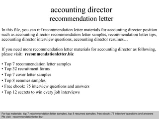 accounting director 
recommendation letter 
In this file, you can ref recommendation letter materials for accounting director position 
such as accounting director recommendation letter samples, recommendation letter tips, 
accounting director interview questions, accounting director resumes… 
If you need more recommendation letter materials for accounting director as following, 
please visit: recommendationletter.biz 
• Top 7 recommendation letter samples 
• Top 32 recruitment forms 
• Top 7 cover letter samples 
• Top 8 resumes samples 
• Free ebook: 75 interview questions and answers 
• Top 12 secrets to win every job interviews 
For top materials: top 7 recommendation letter samples, top 8 resumes samples, free ebook: 75 interview questions and answers 
Pls visit: recommendationletter.biz 
Interview questions and answers – free download/ pdf and ppt file 
 