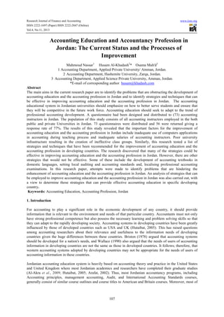 Research Journal of Finance and Accounting www.iiste.org
ISSN 2222-1697 (Paper) ISSN 2222-2847 (Online)
Vol.4, No.11, 2013
107
Accounting Education and Accountancy Profession in
Jordan: The Current Status and the Processes of
Improvement
Mahmoud Nassar1
Husam Al-Khadash2
* Osama Mah'd3
1 Accounting Department, Applied Private University/ Amman, Jordan.
2 Accounting Department, Hashemite University, Zarqa, Jordan.
3.
Accounting Department, Applied Science Private University, Amman, Jordan.
*E-mail of corresponding author husam@khadash.com
Abstract
The main aims in the current research paper are to identify the problems that are obstructing the development of
accounting education and the accounting profession in Jordan and to identify strategies and techniques that can
be effective in improving accounting education and the accounting profession in Jordan. The accounting
educational system in Jordanian universities should emphasize on how to better serve students and ensure that
they will be competitive in the future work force. Accounting education should seek to adapt to the trend of
professional accounting development. A questionnaire had been designed and distributed to (73) accounting
instructors in Jordan. The population of this study consists of all accounting instructors employed in the both
public and private Universities in Jordan. 73 questionnaires were distributed and 56 were returned giving a
response rate of 77%. The results of this study revealed that the important factors for the improvement of
accounting education and the accounting profession in Jordan include inadequate use of computers applications
in accounting during teaching process and inadequate salaries of accounting instructors. Poor university
infrastructure resulting in the creation of ineffective class groups. Similarly, this research tested a list of
strategies and techniques that have been recommended for the improvement of accounting education and the
accounting profession in developing countries. The research discovered that many of the strategies could be
effective in improving accounting education and the accounting profession in Jordan. However, there are other
strategies that would not be effective. Some of these include the development of accounting textbooks in
domestic languages, setting local auditing and accounting standards and, localising professional accounting
examinations. In this research paper, attempts were made to identify problems that are hindering the
enhancement of accounting education and the accounting profession in Jordan. An analysis of strategies that can
be employed to improve accounting education and the accounting profession in Jordan was also carried out, with
a view to determine those strategies that can provide effective accounting education in specific developing
country.
Keywords: Accounting Education, Accounting Profession, Jordan
1. Introduction
For accounting to play a significant role in the economic development of any country, it should provide
information that is relevant to the environment and needs of that particular country. Accountants must not only
have strong professional competence but also possess the necessary learning and problem solving skills so that
they can adapt to the rapidly developing society. Accounting systems in developing countries have been greatly
influenced by those of developed countries such as USA and UK (Hutaibat, 2005). This has raised questions
among accounting researchers about their relevance and usefulness to the information needs of developing
countries given the huge differences between these countries. Briston (1978) argued that accounting systems
should be developed for a nation's needs, and Wallace (1990) also argued that the needs of users of accounting
information in developing countries are not the same as those in developed countries. It follows; therefore, that
western accounting systems adopted by developing countries may not be appropriate for the needs of users of
accounting information in these countries.
Jordanian accounting education system is heavily based on accounting theory and practice in the United States
and United Kingdom where most Jordanian academics and researchers have completed their graduate studies
(Al-Akra et al., 2009; Hutaibat, 2005; Arafat, 2002). Thus, most Jordanian accountancy programs, including
Accounting principles, management accounting, Audit, and International Accounting Standards courses,
generally consist of similar course outlines and course titles to American and Britain courses. Moreover, most of
 