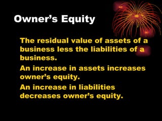 Owner’s Equity The residual value of assets of a business less the liabilities of a business. An increase in assets increases owner’s equity. An increase in liabilities decreases owner’s equity. 