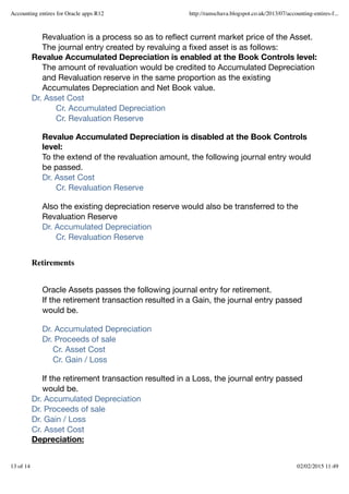 Revaluation is a process so as to reﬂect current market price of the Asset.
The journal entry created by revaluing a ﬁxed asset is as follows:
Revalue Accumulated Depreciation is enabled at the Book Controls level:
The amount of revaluation would be credited to Accumulated Depreciation
and Revaluation reserve in the same proportion as the existing
Accumulates Depreciation and Net Book value.
Dr. Asset Cost
Cr. Accumulated Depreciation
Cr. Revaluation Reserve
Revalue Accumulated Depreciation is disabled at the Book Controls
level:
To the extend of the revaluation amount, the following journal entry would
be passed.
Dr. Asset Cost
Cr. Revaluation Reserve
Also the existing depreciation reserve would also be transferred to the
Revaluation Reserve
Dr. Accumulated Depreciation
Cr. Revaluation Reserve
Oracle Assets passes the following journal entry for retirement.
If the retirement transaction resulted in a Gain, the journal entry passed
would be.
Dr. Accumulated Depreciation
Dr. Proceeds of sale
Cr. Asset Cost
Cr. Gain / Loss
If the retirement transaction resulted in a Loss, the journal entry passed
would be.
Dr. Accumulated Depreciation
Dr. Proceeds of sale
Dr. Gain / Loss
Cr. Asset Cost
Depreciation:
Retirements
Accounting entires for Oracle apps R12 http://ramschava.blogspot.co.uk/2013/07/accounting-entires-f...
13 of 14 02/02/2015 11:49
 