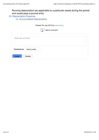 Running depreciation (as applicable to a particular asset) during the period
end would pass a journal entry
Dr. Depreciation Expense
Cr. Accumulated Depreciation
Posted 7th July 2010 by ramschava
Comment as: Select profile...
Publish
Publish Preview
Preview
0 Add a comment
Accounting entires for Oracle apps R12 http://ramschava.blogspot.co.uk/2013/07/accounting-entires-f...
14 of 14 02/02/2015 11:49
 
