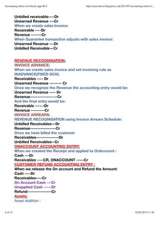 Unbilled receivable----Dr
Unearned Revenue ---Cr
When we create sales Invoice:
Receivable ----Dr
Revenue -------Cr
When Guarantee transaction adjusts with sales invoice:
Unearned Revenue ---Dr
Unbilled Receivable—Cr
REVENUE RECOGNISATION:
INVOICE ADVANCE:
When we create sales invoice and set invoicing rule as
INADVANCE(FIXED SCH):
Receivables ---- Dr
Unearned Revenue -------- Cr
Once we recognize the Revenue the accounting entry would be:
Unearned Revenue ---- Dr
Revenue------------------Cr
And the ﬁnal entry would be:
Receivable ------Dr
Revenue ---------Cr
INVOICE ARREARS:
REVENUE RECOGNISATION using Invoice Arrears Schedule:
Unbilled Receivables—Dr
Revenue-----------------Cr
Once we have billed the customer
Receivables---------------Dr
Unbilled Receivables--Cr
ONACCOUNT ACCOUNTING ENTRY:
When we created the Receipt and applied to OnAccount :
Cash ---Dr
Receivables ----CR, ONACCOUNT -----Cr
CUSTOMER REFUND ACCOUNTING ENTRY :
When we release the On account and Refund the Amount:
Cash ----Dr
Receivables----Cr
On Account Cash ---Cr
Unapplied Cash -----Dr
Refund----------------Cr
Assets:
Asset Addition :
Accounting entires for Oracle apps R12 http://ramschava.blogspot.co.uk/2013/07/accounting-entires-f...
4 of 14 02/02/2015 11:49
 