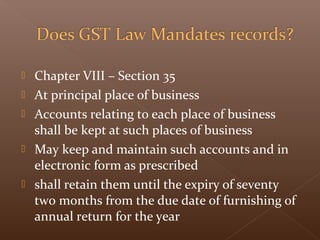  Chapter VIII – Section 35
 At principal place of business
 Accounts relating to each place of business
shall be kept at such places of business
 May keep and maintain such accounts and in
electronic form as prescribed
 shall retain them until the expiry of seventy
two months from the due date of furnishing of
annual return for the year
 