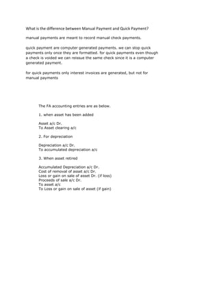 What is the difference between Manual Payment and Quick Payment?
manual payments are meant to record manual check payments.
quick payment are computer generated payments. we can stop quick
payments only once they are formatted. for quick payments even though
a check is voided we can reissue the same check since it is a computer
generated payment.
for quick payments only interest invoices are generated, but not for
manual payments
The FA accounting entries are as below.
1. when asset has been added
Asset a/c Dr.
To Asset clearing a/c
2. For depreciation
Depreciation a/c Dr.
To accumulated depreciation a/c
3. When asset retired
Accumulated Depreciation a/c Dr.
Cost of removal of asset a/c Dr.
Loss or gain on sale of asset Dr. (if loss)
Proceeds of sale a/c Dr.
To asset a/c
To Loss or gain on sale of asset (if gain)
 