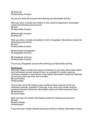 DR Write-Off
CR Receivables (Invoice)
You set up a Write-Off account when defining your Receivables Activity.
When you enter a receipt and combine it with a positive adjustment, Receivables
creates the following journal entries:
DR Cash
CR Receivables (Invoice)
DR Receivables (Invoice)
CR Write-Off
When you enter a receipt and combine it with a Chargeback, Receivables creates the
following journal entries:
DR Cash
CR Receivables (Invoice)
DR Receivables (Chargeback)
CR Chargeback (Activity)
DR Chargeback (Activity)
CR Receivables (Invoice)
You set up a Chargeback account when defining your Receivables Activity.
Remittances:
When you create a receipt that requires remittance to your bank, Receivables debits
the Confirmation account instead of Cash. An example of a receipt requiring
remittance would be a check before it was cashed. Receivables creates the following
journal entry when you enter such a receipt:
DR Confirmation
CR Receivables
You can then remit the receipt to your remittance bank using one of the two
remittance methods: Standard or Factoring. If you remit your receipt using the
standard method of remittance, Receivables creates the following journal entry:
DR Remittance
CR Confirmation
When you clear the receipt, Receivables creates the following journal entry:
DR Cash
DR Bank Charges
CR Remittance
If you remit your receipt using the factoring remittance method, Receivables creates
 