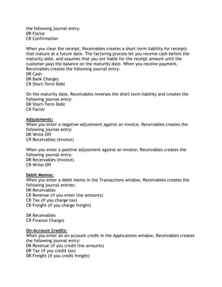 the following journal entry:
DR Factor
CR Confirmation
When you clear the receipt, Receivables creates a short-term liability for receipts
that mature at a future date. The factoring process let you receive cash before the
maturity date, and assumes that you are liable for the receipt amount until the
customer pays the balance on the maturity date. When you receive payment,
Receivables creates the following journal entry:
DR Cash
DR Bank Charges
CR Short-Term Debt
On the maturity date, Receivables reverses the short term liability and creates the
following journal entry:
DR Short-Term Debt
CR Factor
Adjustments:
When you enter a negative adjustment against an invoice, Receivables creates the
following journal entry:
DR Write-Off
CR Receivables (Invoice)
When you enter a positive adjustment against an invoice, Receivables creates the
following journal entry:
DR Receivables (Invoice)
CR Write-Off
Debit Memos:
When you enter a debit memo in the Transactions window, Receivables creates the
following journal entries:
DR Receivables
CR Revenue (if you enter line amounts)
CR Tax (if you charge tax)
CR Freight (if you charge freight)
DR Receivables
CR Finance Charges
On-Account Credits:
When you enter an on-account credit in the Applications window, Receivables creates
the following journal entry:
DR Revenue (if you credit line amounts)
DR Tax (if you credit tax)
DR Freight (if you credit freight)
 