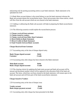 and posting rule for posting accounting entries as per bank statement. Bank statements to be
uploaded into SAP.
2.14 Bank Main account balance is the actual balance as per the bank statement whereas the
Bank sub accounts denote the reconciliation items. These sub accounts show those entries, which
will flow from the sub account which are not cleared in the bank statement.
2.15 Adding or subtracting the Bank sub accounts will help in preparing the Bank reconciliation
statement.
2.16 The following scenarios would explain the reconciliation process:
1- Cheque received from customer
2- Cheque issued to vendors
3- Cheque received from Other than Customers
4- Direct Debits in Bank Statement
5- Direct Credits in Bank Statement
6- Fund Transfer between Bank Accounts
Cheque Received from Customer
2.17 Accounting entry at the time of cheque deposit entry
Bank Cheque deposit account Debit
Customer Credit
2.18 Accounting entry after cheque has been cleared in the Bank statement
Main Bank account Debit
Bank Cheque deposit account Credit
2.19 The clearing criteria for updating the bank main account and bank sub account will be
amount and document number which will be captured in the allocation field of the bank sub
account. The items, which have not been cleared in the bank statement, will remain open in the
bank sub account and will form part of the bank reconciliation statement.
Cheque Issued to Vendors
2.20 Accounting entry at the time of cheque issue
Vendor account Debit
Bank cheque payment account Credit
2.21 Accounting entry after cheque has been presented in the Bank
 