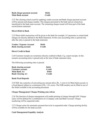 Bank cheque payment account Debit
Main Bank account Credit
2.22 The clearing criteria used for updating vendor account and Bank cheque payment account
will be amount and cheque number. The cheques presented to the bank and are cleared are
transferred to the bank main account. The remaining cheque issued will form part of the bank
reconciliation statement.
Direct Debit in Bank
2.23 Direct debit instructions will be given to the bank for example, LC payments or certain bank
charges are directly debited in the Bank Statement. In this case accounting entry is passed only
after the entry is passed in the bank statement.
Vendor / Expense Account Debit
Bank clearing account Credit
Direct Credit in Bank
2.24 Customer receipts are sometimes directly credited in Bank. E.g. export receipts. In this
scenario accounting entry is passed only at the time of bank statement entry.
The following accounting entry is passed
Bank clearing account Debit
Customer account Credit
Main Bank A/c Debit
Bank Clearing A/c Credit
Bank Fixed Deposits
2.25 HZL has a practice of converting any amount above Rs. 1 crore in its Main bank account, to
a fixed deposit subject to a minimum of Rs. 1.01 crores. The FDR number can be filled in one of
the fields available in the accounting document.
Cheque Management/ Cheque Printing cum Advice
2.26 The function of cheque management will enable printing of cheque through SAP. Cheque
series will be defined for a combination of a Company code and Bank Account. Cheque
numbering will be sequential order.
2.27 Cheque series for automatic payment has to be in sequential order. Cheque printing facility
will be available for the bank account.
Cash Management/Liquidity Analysis
 